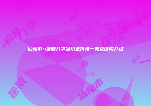汕尾市O型腿八字腿矫正价格一览及医院介绍