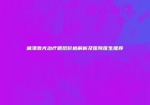 湘潭激光治疗晒斑价格解析及医院医生推荐
