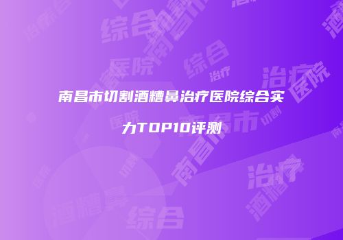 南昌市切割酒糟鼻治疗医院综合实力TOP10评测