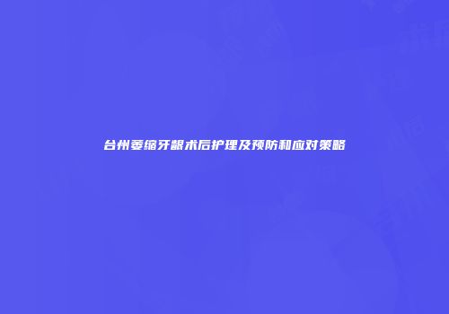 台州萎缩牙龈术后护理及预防和应对策略