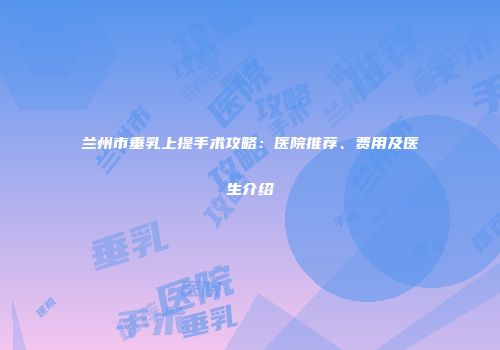 兰州市垂乳上提手术攻略：医院推荐、费用及医生介绍