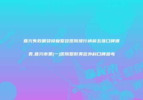 嘉兴失败眼袋修复整容医院排行榜前五强口碑爆表,嘉兴市第(一)医院整形美容外科口碑参考