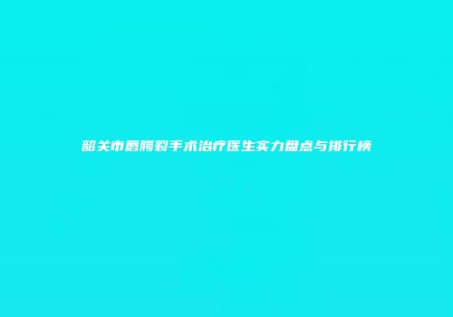韶关市唇腭裂手术治疗医生实力盘点与排行榜