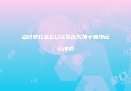 温州市儿童全口涂氟医院前十佳排名及详情
