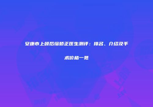 安康市上颌后缩矫正医生测评：排名、介绍及手术价格一览