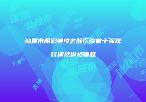 汕尾市眼脸皱纹去除医院前十强排行榜及价格信息