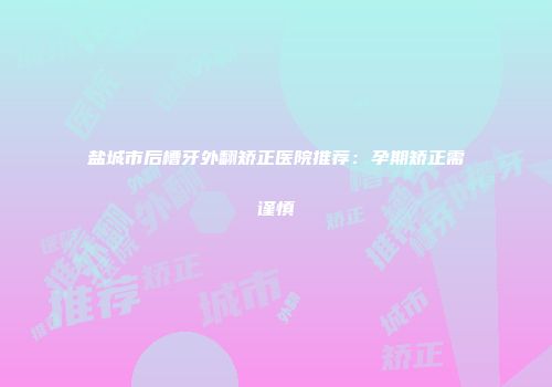 盐城市后槽牙外翻矫正医院推荐：孕期矫正需谨慎