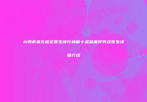 大同市鼻孔矫正医生排行榜前十名深度评判及医生详细介绍