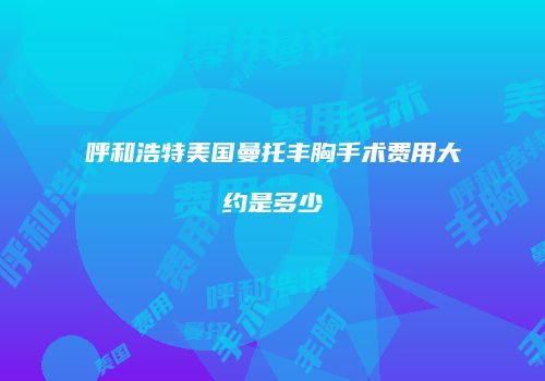 呼和浩特美国曼托丰胸手术费用大约是多少