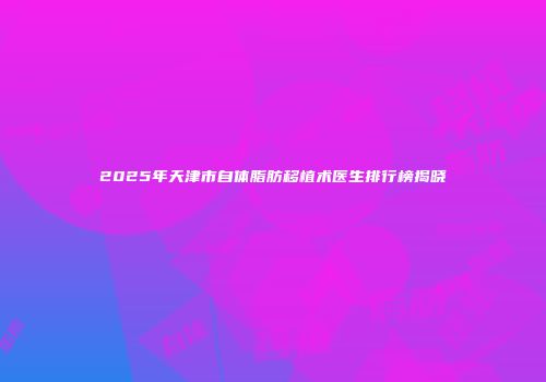 2025年天津市自体脂肪移植术医生排行榜揭晓