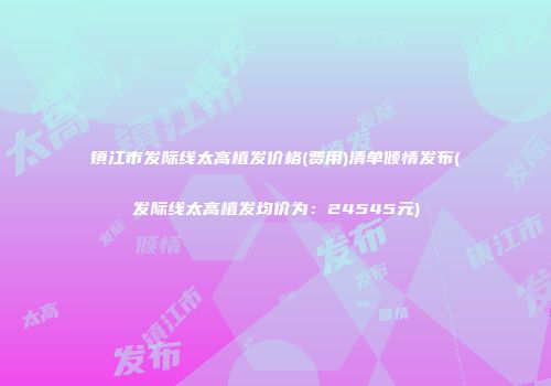 镇江市发际线太高植发价格(费用)清单倾情发布(发际线太高植发均价为：24545元)