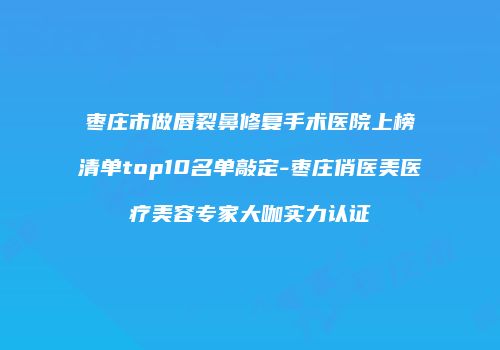 枣庄市做唇裂鼻修复手术医院上榜清单top10名单敲定-枣庄俏医美医疗美容专家大咖实力认证