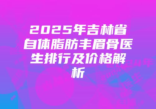 2025年吉林省自体脂肪丰眉骨医生排行及价格解析