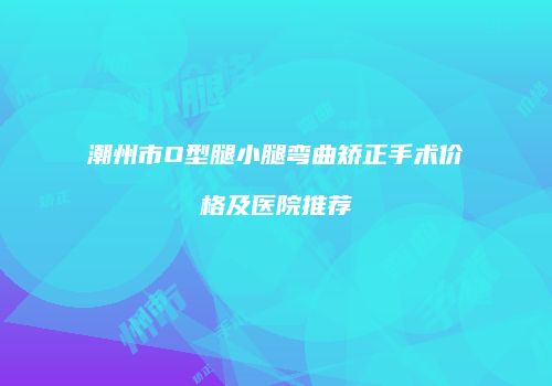 潮州市O型腿小腿弯曲矫正手术价格及医院推荐