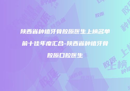 陕西省种植牙骨胶原医生上榜名单前十佳年度汇合-陕西省种植牙骨胶原口腔医生