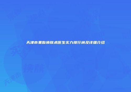 天津市果酸换肤术医生实力排行榜及详细介绍