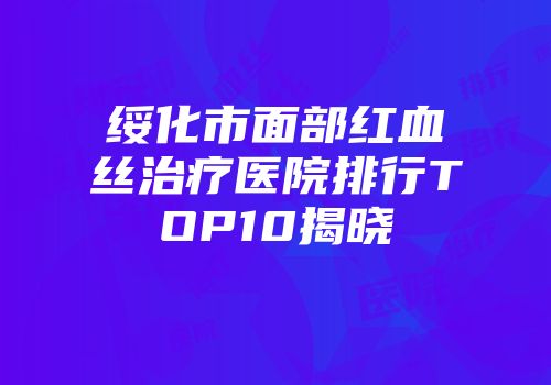 绥化市面部红血丝治疗医院排行TOP10揭晓