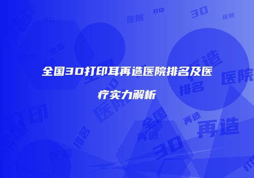 全国3D打印耳再造医院排名及医疗实力解析