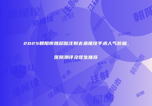 2025朝阳市玻尿酸注射去鱼尾纹手术人气价格、医院测评及医生推荐