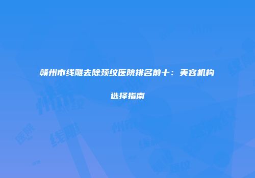 赣州市线雕去除颈纹医院排名前十：美容机构选择指南