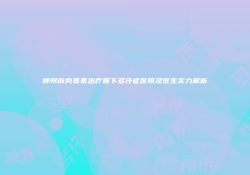 柳州市肉毒素治疗腋下多汗症医院及医生实力解析