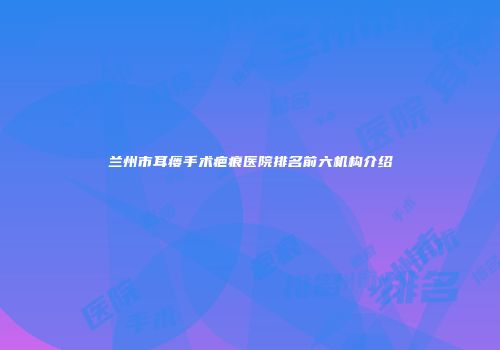 兰州市耳瘘手术疤痕医院排名前六机构介绍
