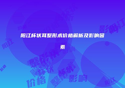 阳江杯状耳整形术价格解析及影响因素