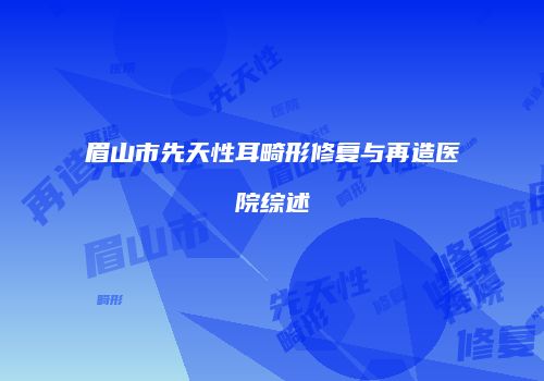 眉山市先天性耳畸形修复与再造医院综述