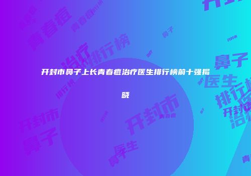 开封市鼻子上长青春痘治疗医生排行榜前十强揭晓