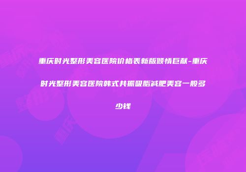 重庆时光整形美容医院价格表新版倾情巨献-重庆时光整形美容医院韩式共振吸脂减肥美容一般多少钱