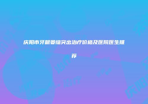 庆阳市牙龈萎缩突出治疗价格及医院医生推荐