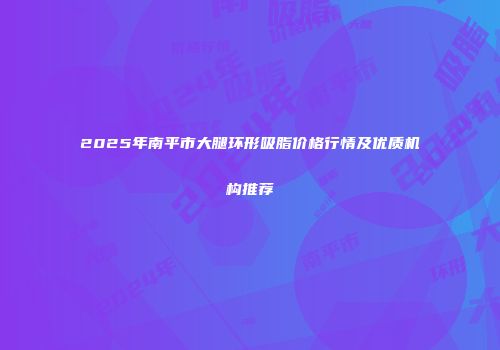 2025年南平市大腿环形吸脂价格行情及优质机构推荐