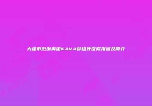 大连市微创美国KAVA种植牙医院排名及简介