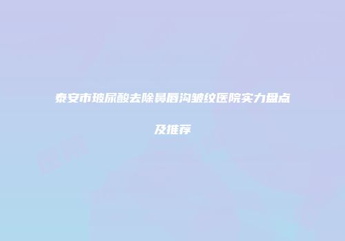 泰安市玻尿酸去除鼻唇沟皱纹医院实力盘点及推荐