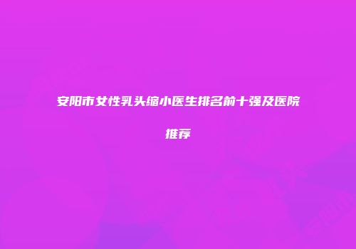 安阳市女性乳头缩小医生排名前十强及医院推荐