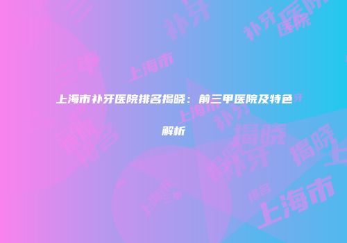 上海市补牙医院排名揭晓：前三甲医院及特色解析