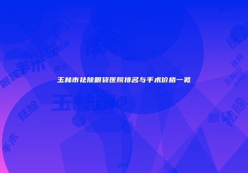 玉林市祛除眼袋医院排名与手术价格一览