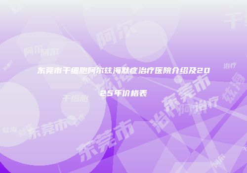 东莞市干细胞阿尔兹海默症治疗医院介绍及2025年价格表