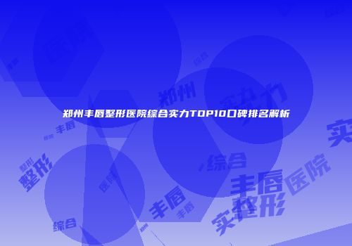 郑州丰唇整形医院综合实力TOP10口碑排名解析