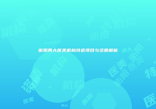 衡阳两大医美机构特色项目与资质解析