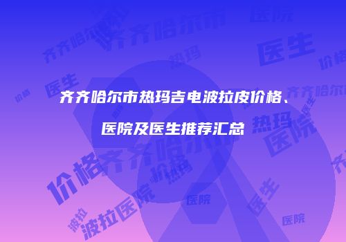 齐齐哈尔市热玛吉电波拉皮价格、医院及医生推荐汇总