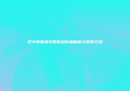 巴中市除颈纹整形科价格解析与医院介绍