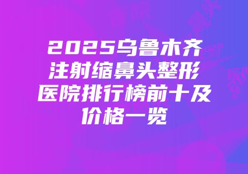 2025乌鲁木齐注射缩鼻头整形医院排行榜前十及价格一览