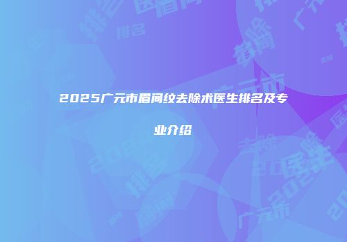 2025广元市眉间纹去除术医生排名及专业介绍