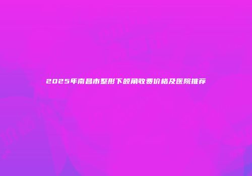 2025年南昌市整形下颌角收费价格及医院推荐