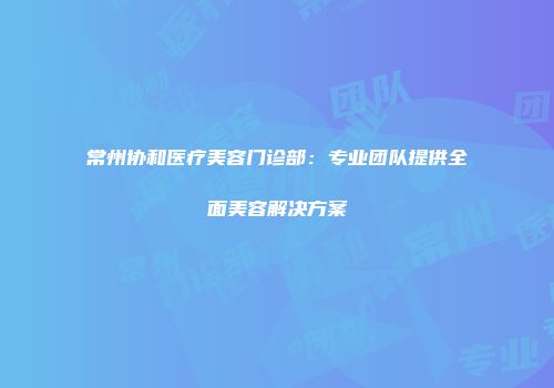 常州协和医疗美容门诊部：专业团队提供全面美容解决方案