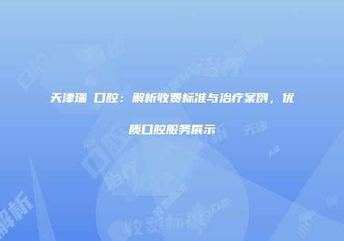 天津瑞璟口腔：解析收费标准与治疗案例，优质口腔服务展示