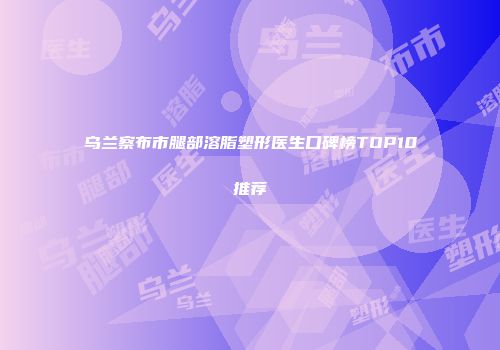 乌兰察布市腿部溶脂塑形医生口碑榜TOP10推荐