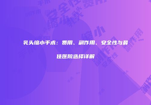 乳头缩小手术：费用、副作用、安全性与最佳医院选择详解