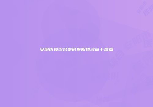 安阳市鼻综合整形医院排名前十盘点